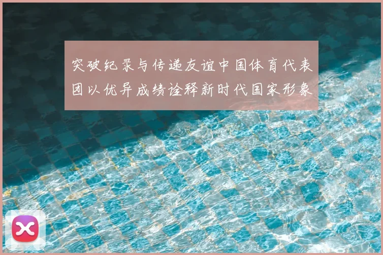 突破纪录与传递友谊中国体育代表团以优异成绩诠释新时代国家形象
