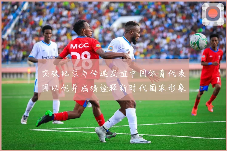 突破纪录与传递友谊中国体育代表团以优异成绩诠释新时代国家形象
